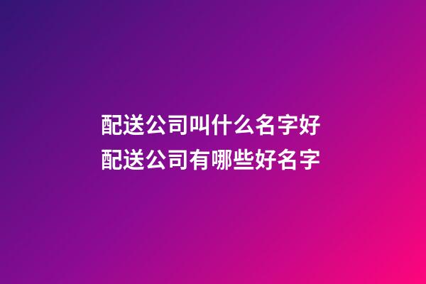 配送公司叫什么名字好 配送公司有哪些好名字